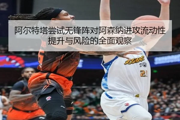 阿尔特塔尝试无锋阵对阿森纳进攻流动性提升与风险的全面观察