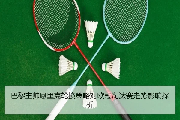 巴黎主帅恩里克轮换策略对欧冠淘汰赛走势影响探析