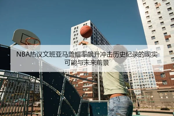 NBA热议文班亚马盖帽率飙升冲击历史纪录的现实可能与未来前景