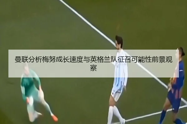 曼联分析梅努成长速度与英格兰队征召可能性前景观察 - kaiyun