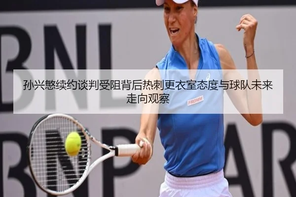 孙兴慜续约谈判受阻背后热刺更衣室态度与球队未来走向观察