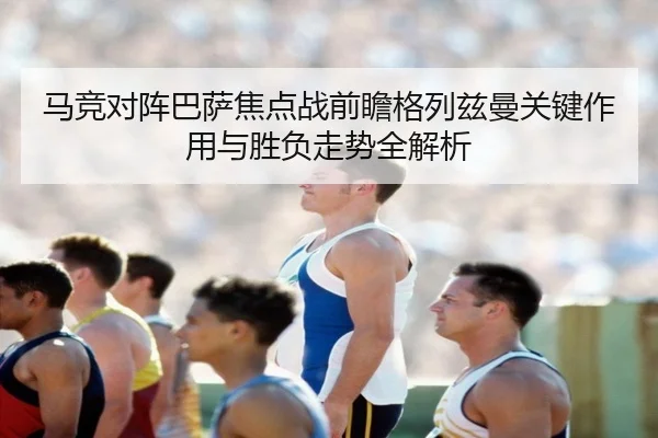 马竞对阵巴萨焦点战前瞻格列兹曼关键作用与胜负走势全解析