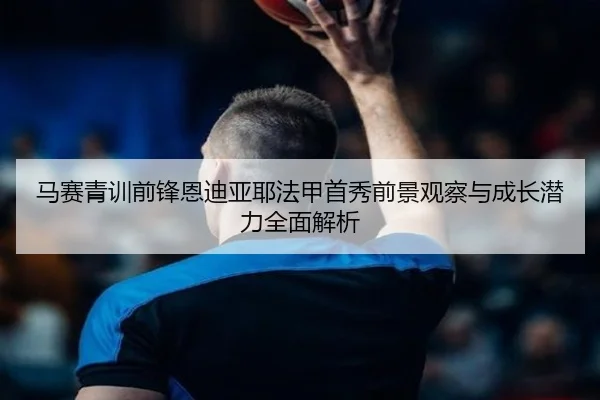 马赛青训前锋恩迪亚耶法甲首秀前景观察与成长潜力全面解析