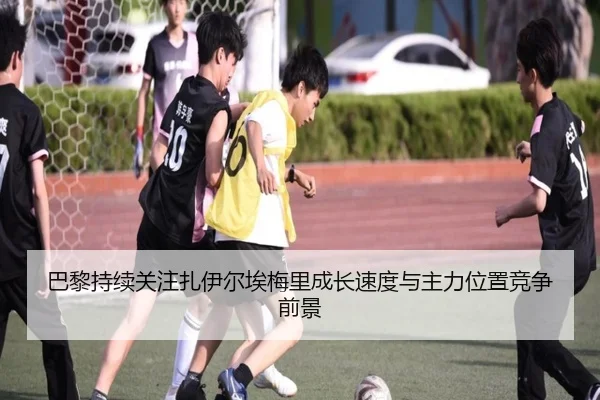 巴黎持续关注扎伊尔埃梅里成长速度与主力位置竞争前景