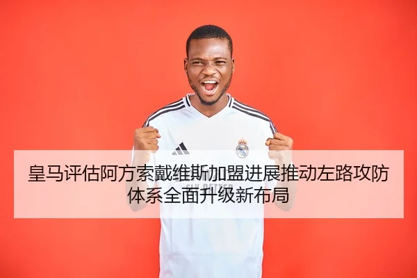 皇马评估阿方索戴维斯加盟进展推动左路攻防体系全面升级新布局