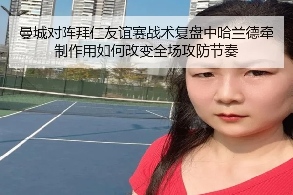 曼城对阵拜仁友谊赛战术复盘中哈兰德牵制作用如何改变全场攻防节奏