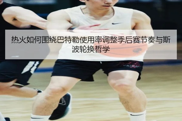 热火如何围绕巴特勒使用率调整季后赛节奏与斯波轮换哲学