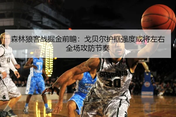 森林狼客战掘金前瞻：戈贝尔护框强度或将左右全场攻防节奏
